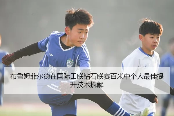 布鲁姆菲尔德在国际田联钻石联赛百米中个人最佳提升技术拆解