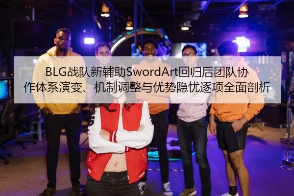 BLG战队新辅助SwordArt回归后团队协作体系演变、机制调整与优势隐忧逐项全面剖析